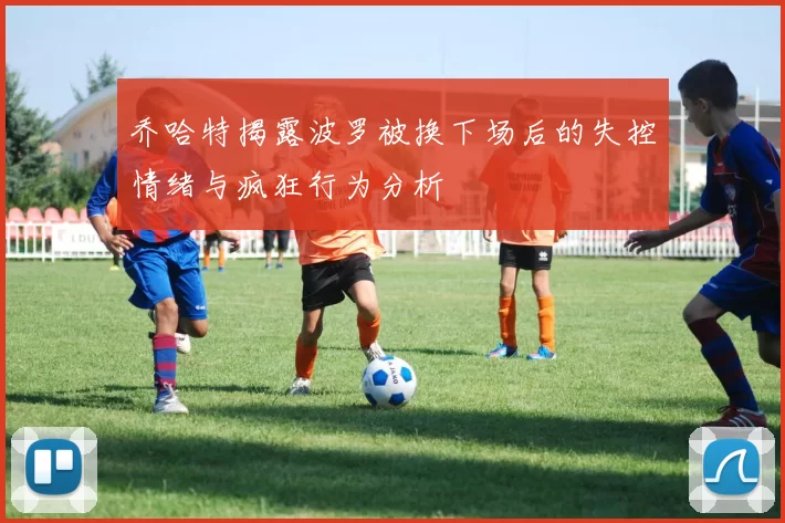 乔哈特揭露波罗被换下场后的失控情绪与疯狂行为分析
