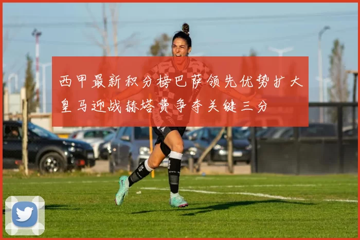 西甲最新积分榜巴萨领先优势扩大皇马迎战赫塔费争夺关键三分