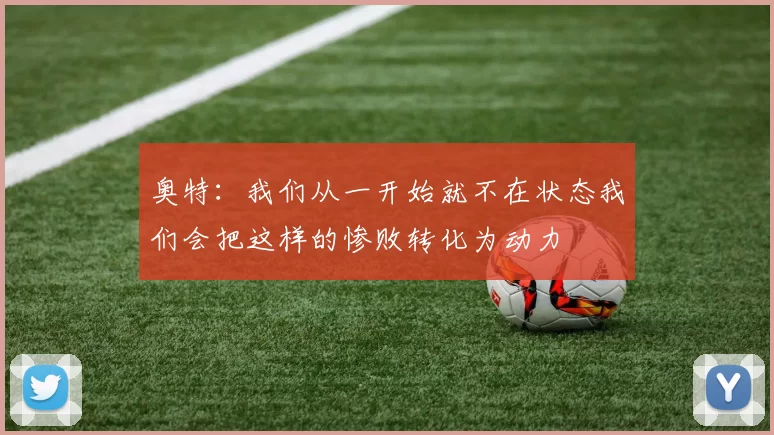 奥特：我们从一开始就不在状态我们会把这样的惨败转化为动力