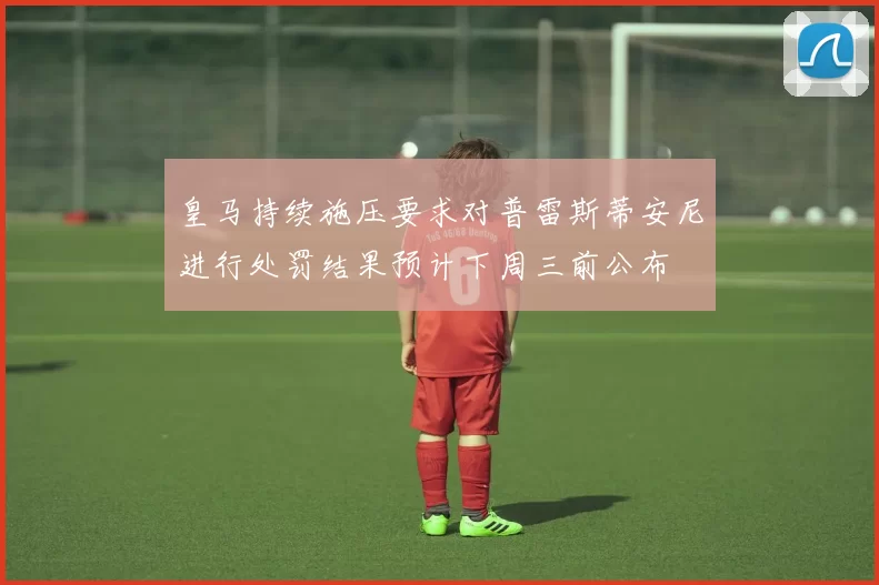 皇马持续施压要求对普雷斯蒂安尼进行处罚结果预计下周三前公布