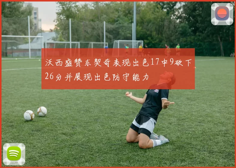 沃西盛赞东契奇表现出色17中9砍下26分并展现出色防守能力