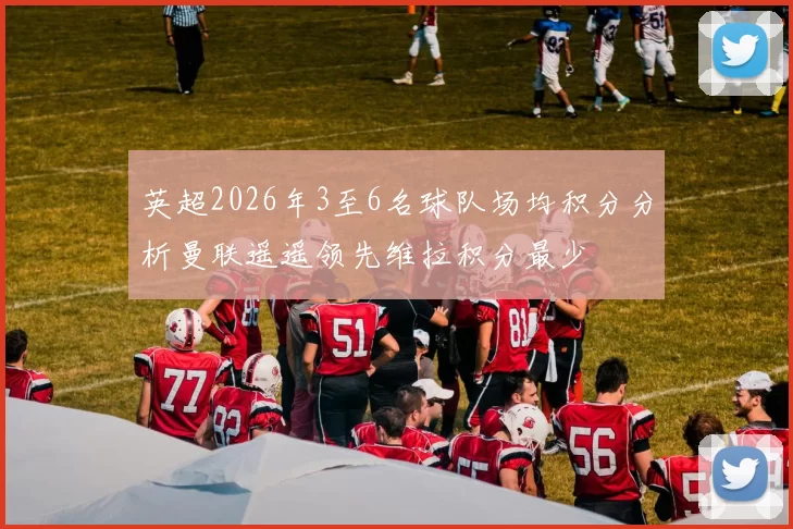 英超2026年3至6名球队场均积分分析曼联遥遥领先维拉积分最少
