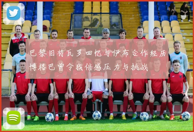 巴黎旧将瓦罗回忆与伊布合作经历博格巴曾令我倍感压力与挑战