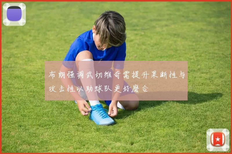 布朗强调武切维奇需提升果断性与攻击性以助球队更好磨合
