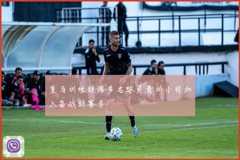 皇马训练缺席多名球员青训小将加入备战新赛季