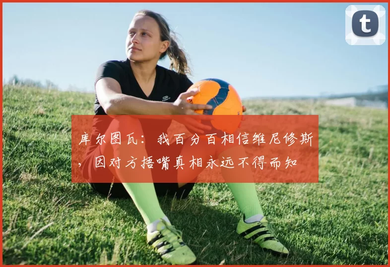 库尔图瓦：我百分百相信维尼修斯，因对方捂嘴真相永远不得而知