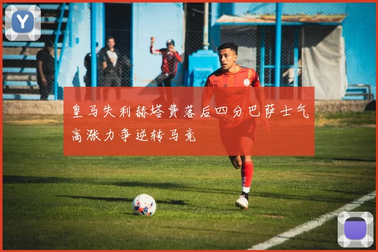皇马失利赫塔费落后四分巴萨士气高涨力争逆转马竞