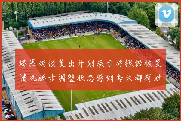塔图姆谈复出计划表示将根据恢复情况逐步调整状态感到每天都有进步