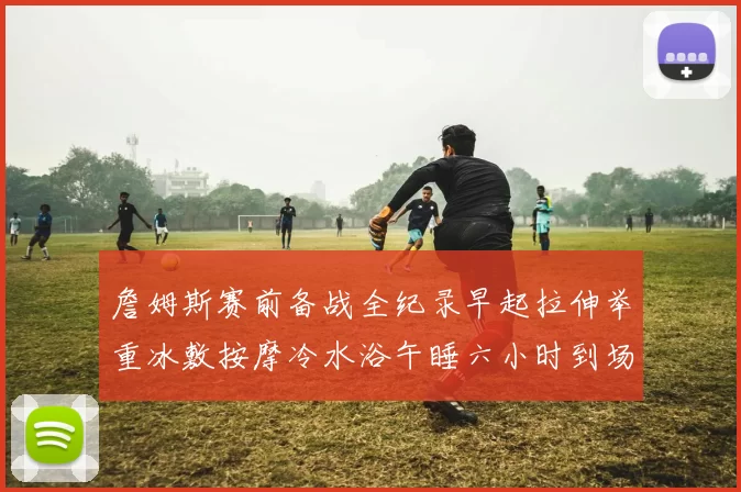 詹姆斯赛前备战全纪录早起拉伸举重冰敷按摩冷水浴午睡六小时到场准备