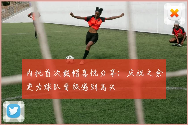 内托首次戴帽喜悦分享：庆祝之余更为球队晋级感到高兴