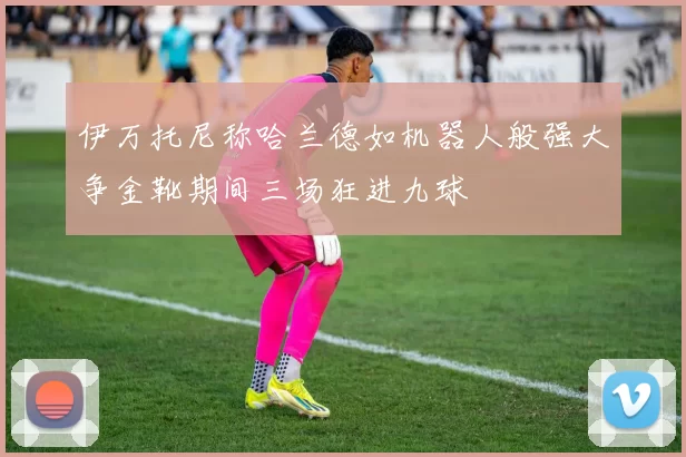 伊万托尼称哈兰德如机器人般强大争金靴期间三场狂进九球