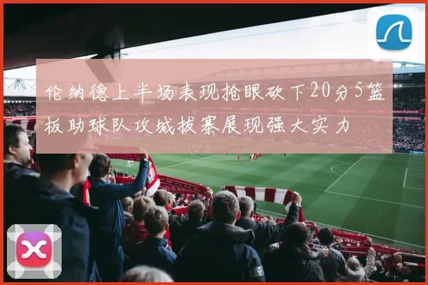 伦纳德上半场表现抢眼砍下20分5篮板助球队攻城拔寨展现强大实力