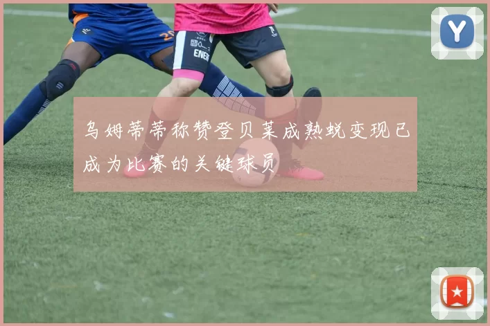 乌姆蒂蒂称赞登贝莱成熟蜕变现已成为比赛的关键球员