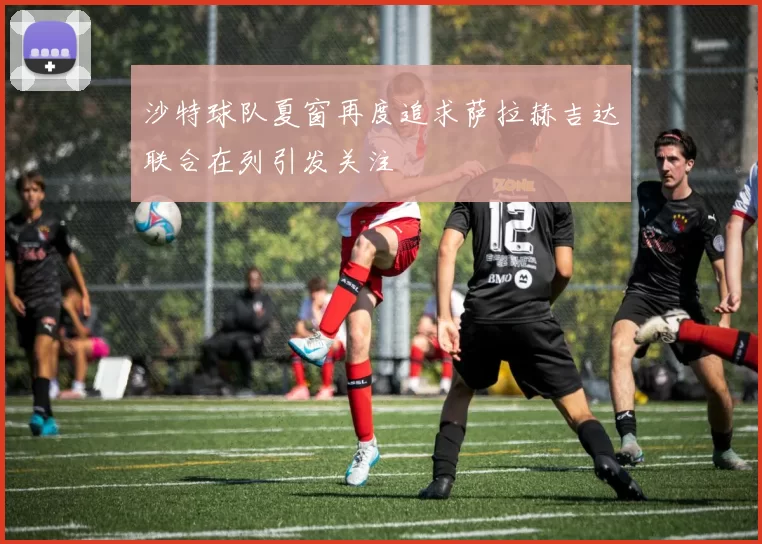 沙特球队夏窗再度追求萨拉赫吉达联合在列引发关注