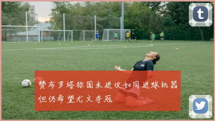 赞布罗塔称国米进攻如同进球机器但仍希望尤文夺冠