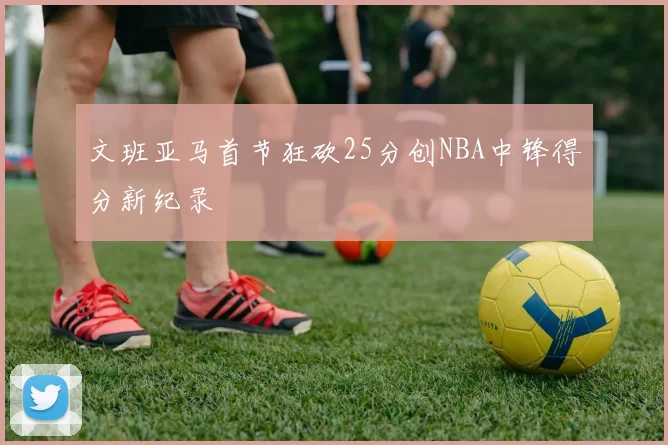 文班亚马首节狂砍25分创NBA中锋得分新纪录