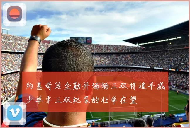 约基奇若全勤并场场三双将追平威少单季三双纪录的壮举在望
